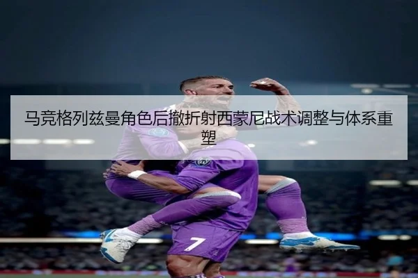 马竞格列兹曼角色后撤折射西蒙尼战术调整与体系重塑（kaiyun）