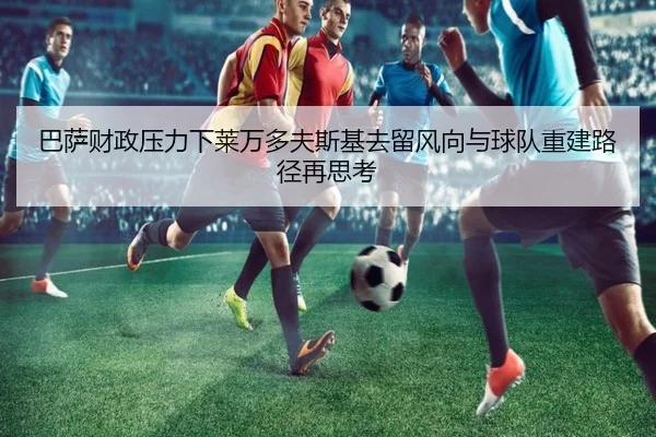 巴萨财政压力下莱万多夫斯基去留风向与球队重建路径再思考 | kaiyun