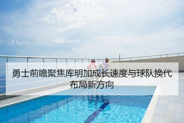 勇士前瞻聚焦库明加成长速度与球队换代布局新方向 | kaiyun