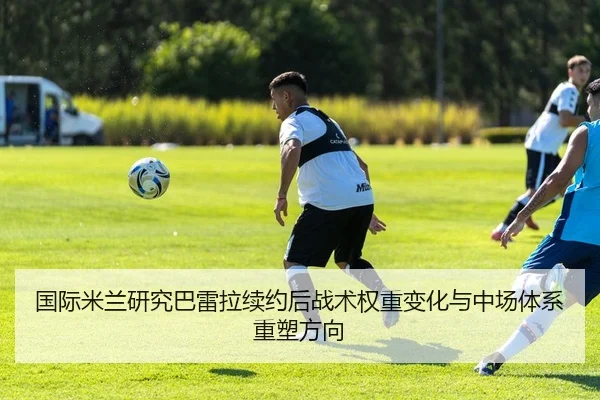 国际米兰研究巴雷拉续约后战术权重变化与中场体系重塑方向